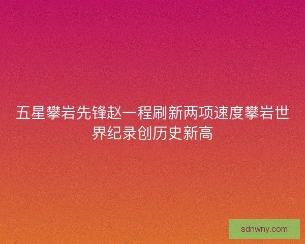 五星攀岩先锋赵一程刷新两项速度攀岩世界纪录创历史新高