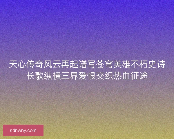 天心传奇风云再起谱写苍穹英雄不朽史诗长歌纵横三界爱恨交织热血征途