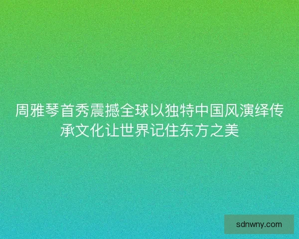 周雅琴首秀震撼全球以独特中国风演绎传承文化让世界记住东方之美