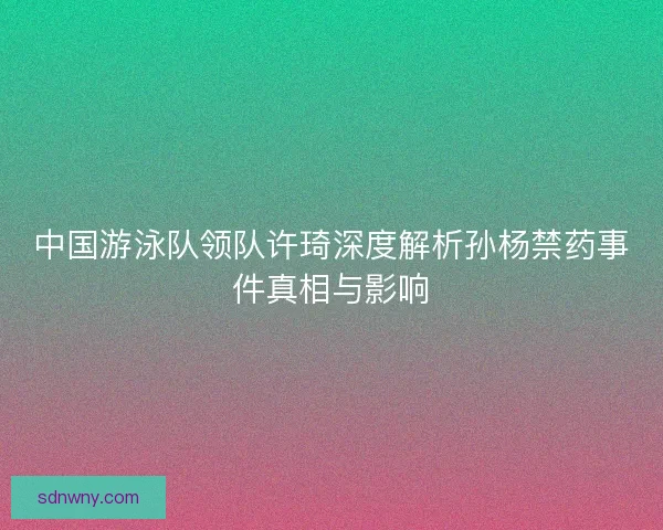 中国游泳队领队许琦深度解析孙杨禁药事件真相与影响