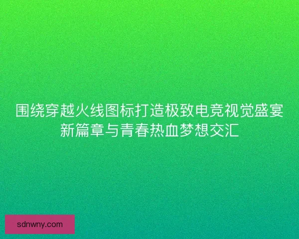 围绕穿越火线图标打造极致电竞视觉盛宴新篇章与青春热血梦想交汇