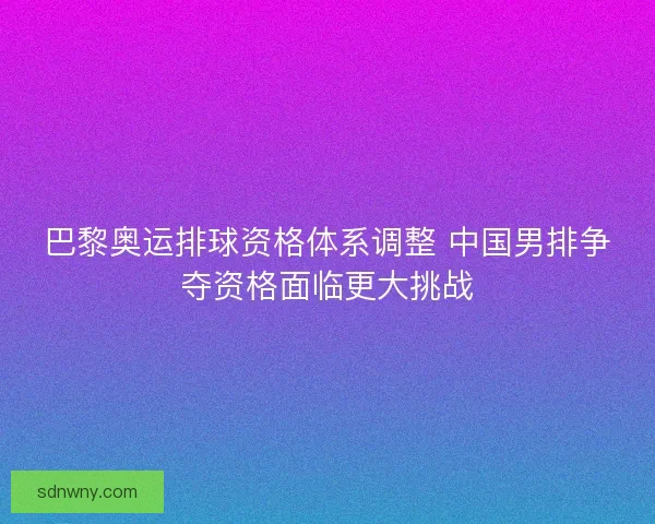 巴黎奥运排球资格体系调整 中国男排争夺资格面临更大挑战