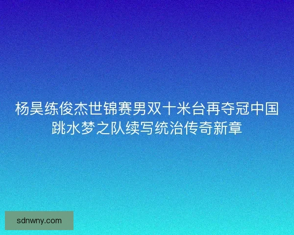 杨昊练俊杰世锦赛男双十米台再夺冠中国跳水梦之队续写统治传奇新章
