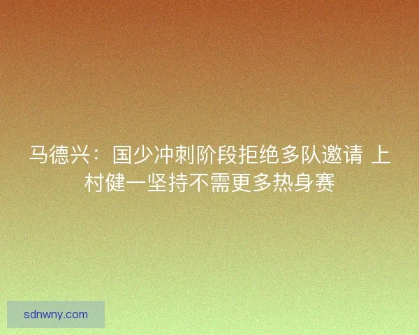 马德兴：国少冲刺阶段拒绝多队邀请 上村健一坚持不需更多热身赛